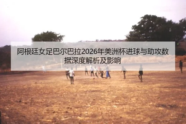阿根廷女足巴尔巴拉2026年美洲杯进球与助攻数据深度解析及影响